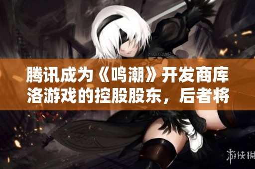 腾讯成为《鸣潮》开发商库洛游戏的控股股东，后者将继续自主运营