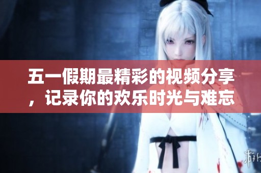 五一假期最精彩的视频分享，记录你的欢乐时光与难忘瞬间