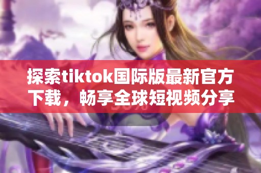 探索tiktok国际版最新官方下载，畅享全球短视频分享乐趣