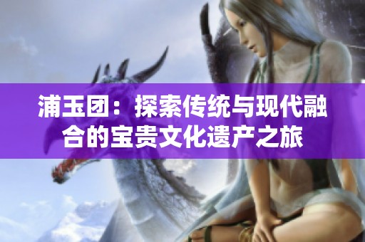 浦玉团：探索传统与现代融合的宝贵文化遗产之旅