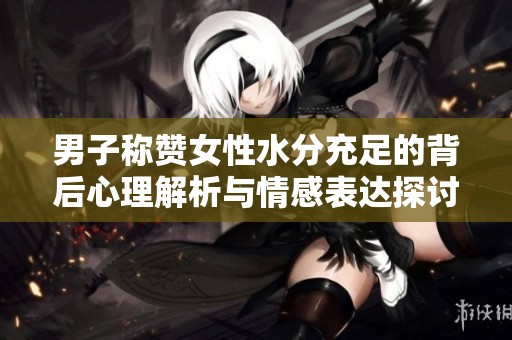 男子称赞女性水分充足的背后心理解析与情感表达探讨