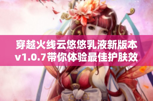 穿越火线云悠悠乳液新版本v1.0.7带你体验最佳护肤效果