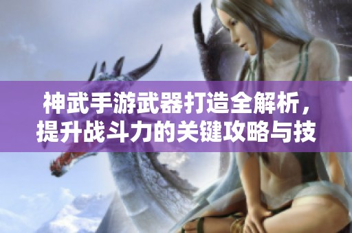 神武手游武器打造全解析，提升战斗力的关键攻略与技巧分享