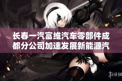长春一汽富维汽车零部件成都分公司加速发展新能源汽车产业