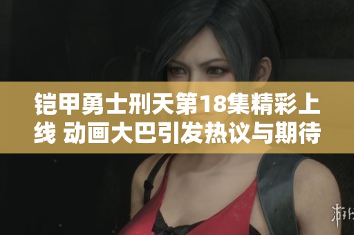 铠甲勇士刑天第18集精彩上线 动画大巴引发热议与期待