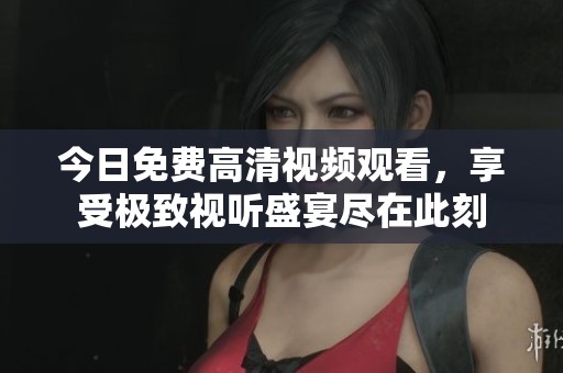 今日免费高清视频观看，享受极致视听盛宴尽在此刻