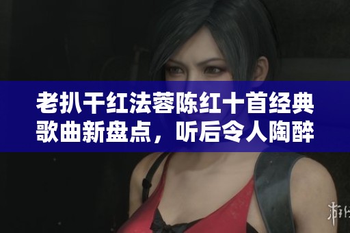 老扒干红法蓉陈红十首经典歌曲新盘点，听后令人陶醉