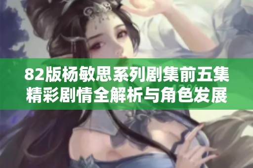 82版杨敏思系列剧集前五集精彩剧情全解析与角色发展探讨