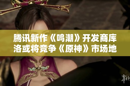 腾讯新作《鸣潮》开发商库洛或将竞争《原神》市场地位吗