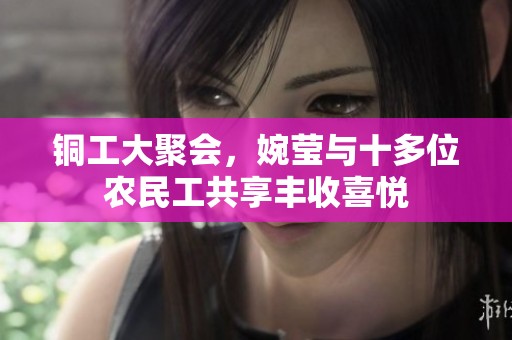 铜工大聚会，婉莹与十多位农民工共享丰收喜悦