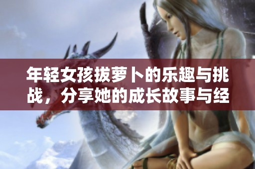 年轻女孩拔萝卜的乐趣与挑战，分享她的成长故事与经历