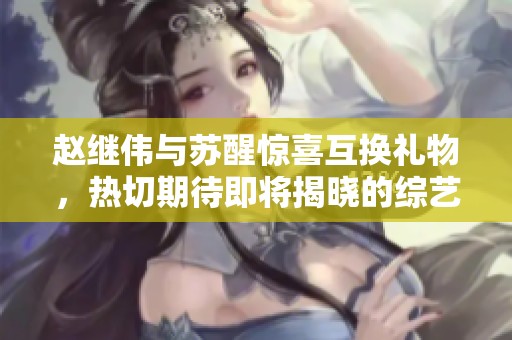 赵继伟与苏醒惊喜互换礼物，热切期待即将揭晓的综艺合作计划