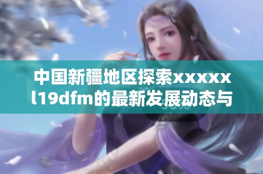 中国新疆地区探索xxxxxl19dfm的最新发展动态与影响分析