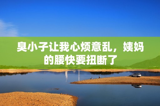臭小子让我心烦意乱，姨妈的腰快要扭断了
