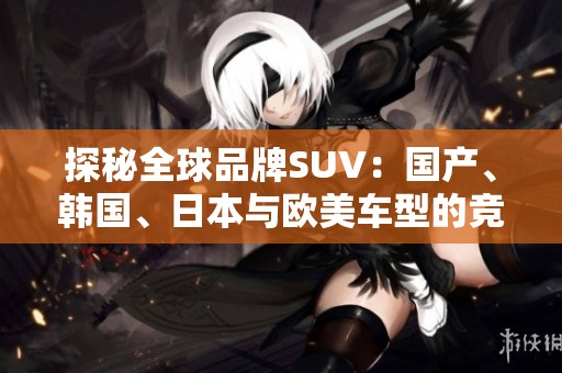 探秘全球品牌SUV：国产、韩国、日本与欧美车型的竞争与魅力