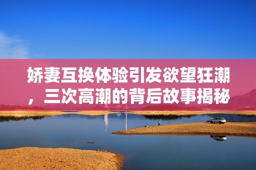 娇妻互换体验引发欲望狂潮，三次高潮的背后故事揭秘