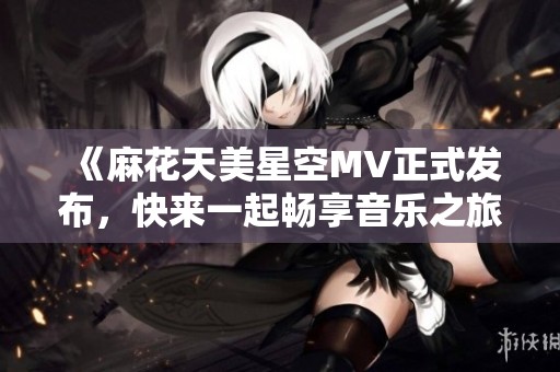 《麻花天美星空MV正式发布，快来一起畅享音乐之旅》