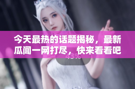 今天最热的话题揭秘，最新瓜闻一网打尽，快来看看吧！