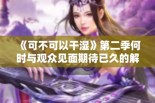 《可不可以干湿》第二季何时与观众见面期待已久的解答来袭