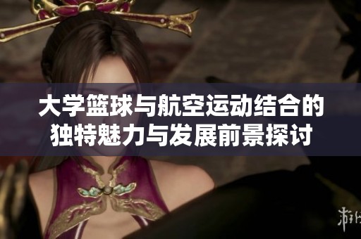 大学篮球与航空运动结合的独特魅力与发展前景探讨
