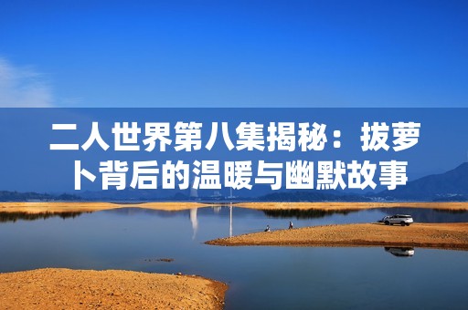 二人世界第八集揭秘：拔萝卜背后的温暖与幽默故事