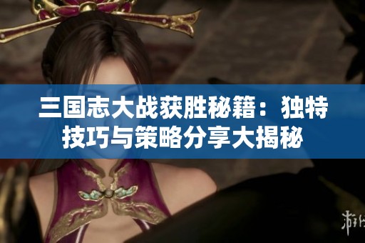 三国志大战获胜秘籍：独特技巧与策略分享大揭秘