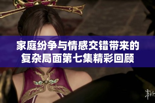 家庭纷争与情感交错带来的复杂局面第七集精彩回顾