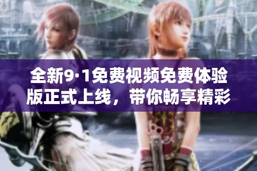 全新9·1免费视频免费体验版正式上线，带你畅享精彩内容