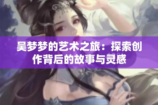 吴梦梦的艺术之旅：探索创作背后的故事与灵感