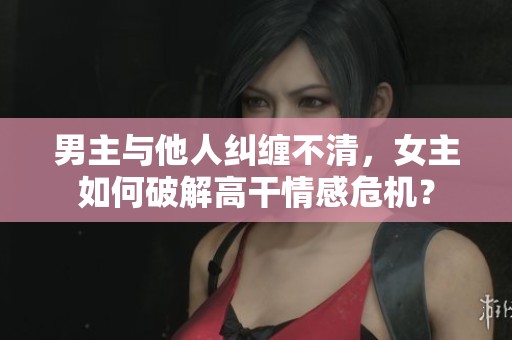 男主与他人纠缠不清，女主如何破解高干情感危机？