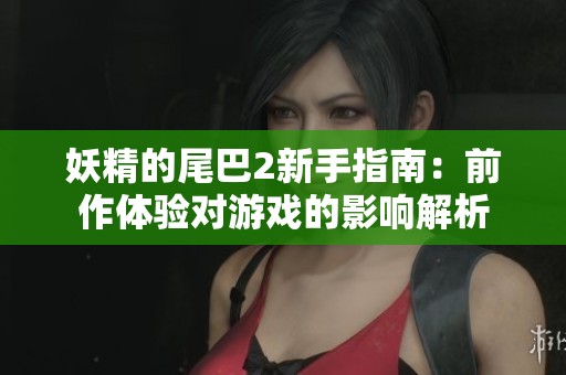 妖精的尾巴2新手指南：前作体验对游戏的影响解析