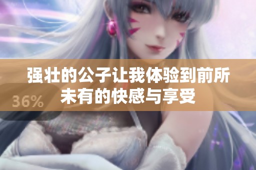 强壮的公子让我体验到前所未有的快感与享受