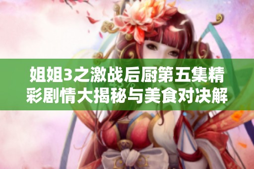 姐姐3之激战后厨第五集精彩剧情大揭秘与美食对决解析