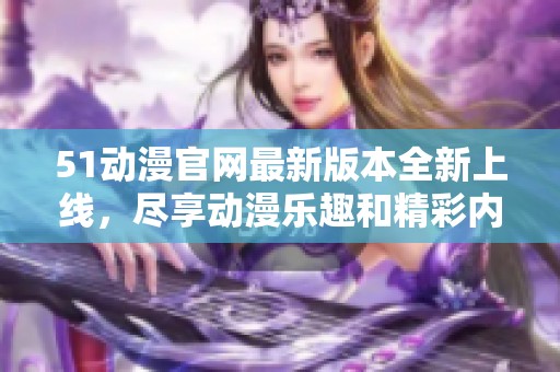 51动漫官网最新版本全新上线，尽享动漫乐趣和精彩内容