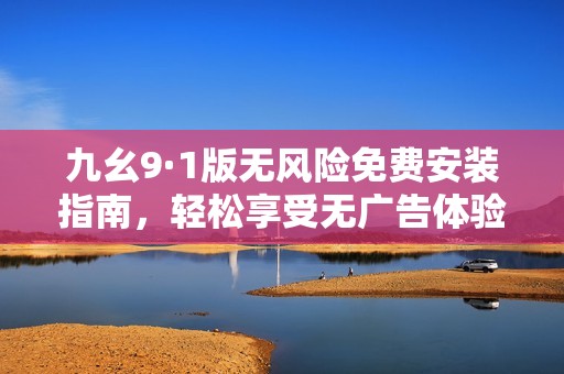 九幺9·1版无风险免费安装指南，轻松享受无广告体验
