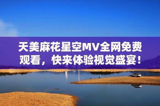 天美麻花星空MV全网免费观看，快来体验视觉盛宴！