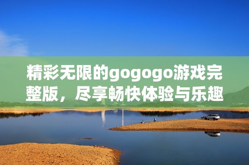 精彩无限的gogogo游戏完整版，尽享畅快体验与乐趣