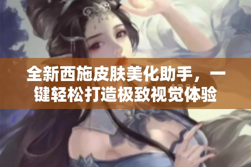 全新西施皮肤美化助手，一键轻松打造极致视觉体验