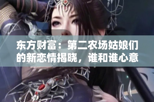 东方财富：第二农场姑娘们的新恋情揭晓，谁和谁心意相通了
