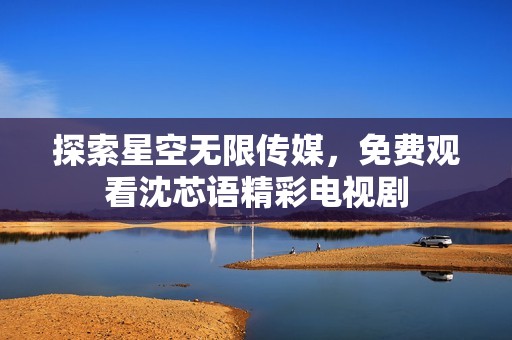 探索星空无限传媒，免费观看沈芯语精彩电视剧
