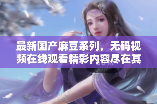 最新国产麻豆系列，无码视频在线观看精彩内容尽在其中
