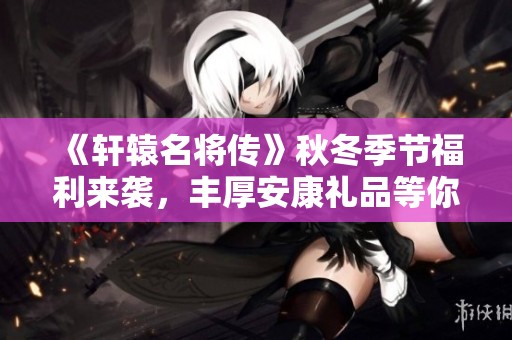 《轩辕名将传》秋冬季节福利来袭，丰厚安康礼品等你领取！
