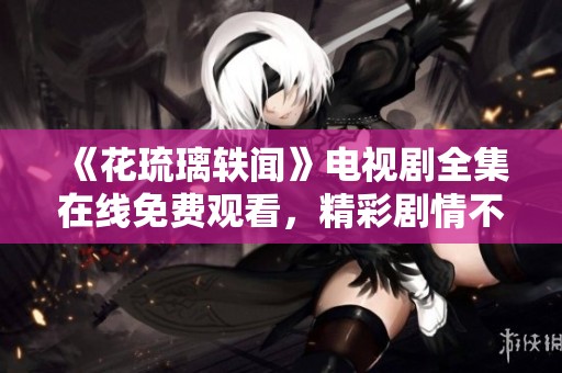 《花琉璃轶闻》电视剧全集在线免费观看，精彩剧情不容错过