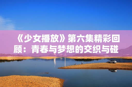 《少女播放》第六集精彩回顾：青春与梦想的交织与碰撞
