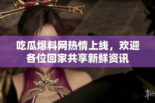 吃瓜爆料网热情上线，欢迎各位回家共享新鲜资讯
