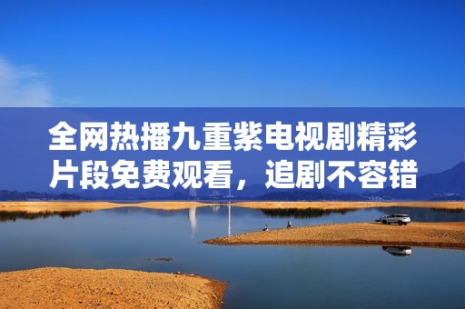 全网热播九重紫电视剧精彩片段免费观看，追剧不容错过