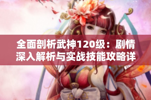 全面剖析武神120级：剧情深入解析与实战技能攻略详解