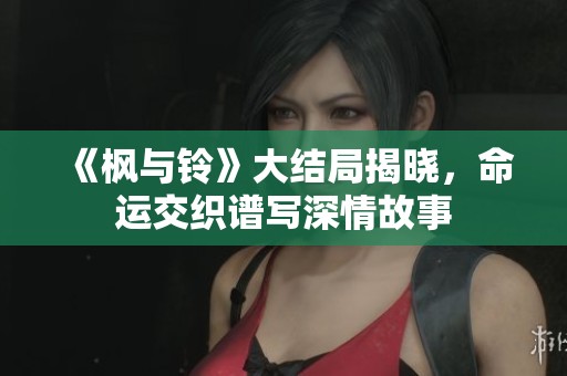 《枫与铃》大结局揭晓，命运交织谱写深情故事