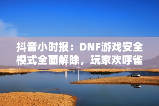 抖音小时报：DNF游戏安全模式全面解除，玩家欢呼雀跃