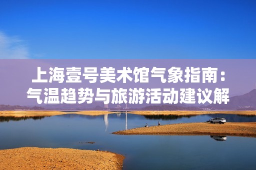 上海壹号美术馆气象指南：气温趋势与旅游活动建议解析